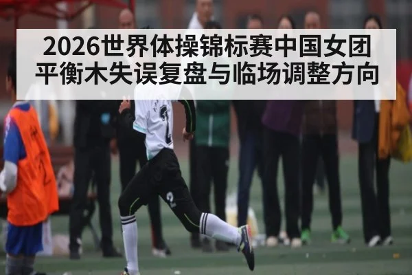 2026世界体操锦标赛中国女团平衡木失误复盘与临场调整方向